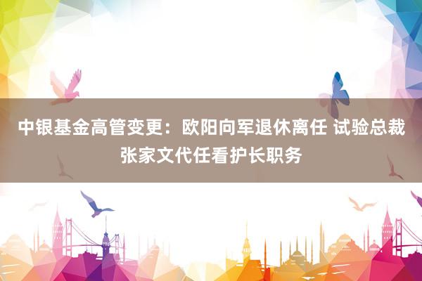 中银基金高管变更：欧阳向军退休离任 试验总裁张家文代任看护长职务